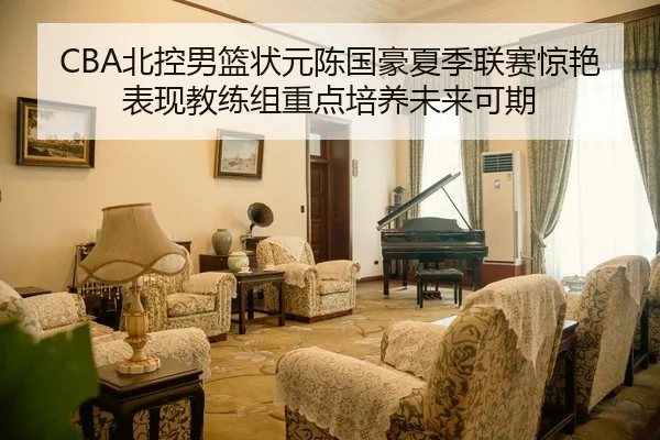CBA北控男篮状元陈国豪夏季联赛惊艳表现教练组重点培养未来可期